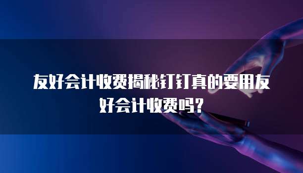 友好会计收费揭秘钉钉真的要用友好会计收费吗?
