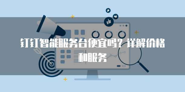 钉钉智能服务台便宜吗?详解价格和服务