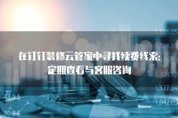 在钉钉装修云管家中寻找续费线索:定期查看与客服咨询