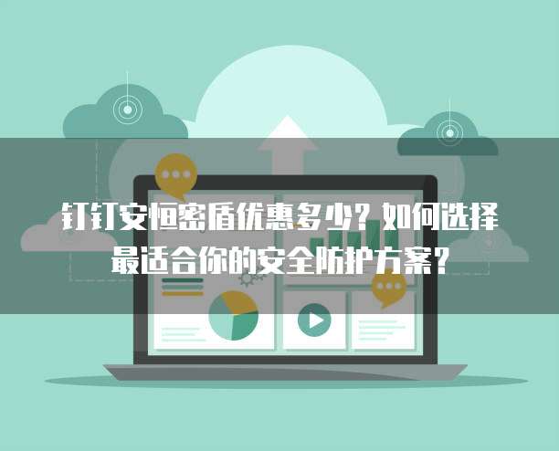 钉钉安恒密盾优惠多少?如何选择最适合你的安全防护方案?