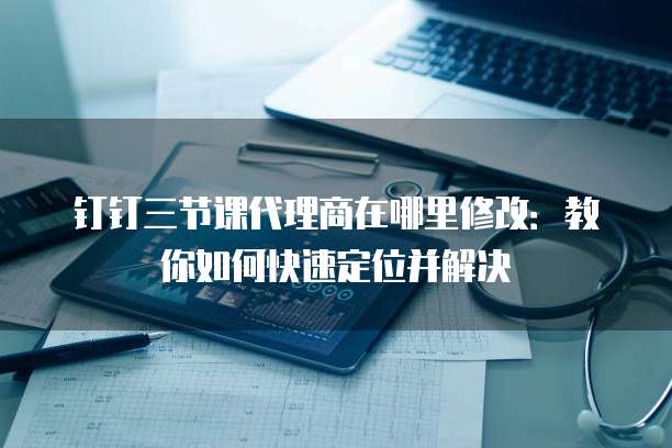 钉钉三节课代理商在哪里修改:教你如何快速定位并解决