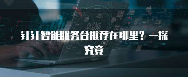 钉钉智能服务台推荐在哪里?一探究竟