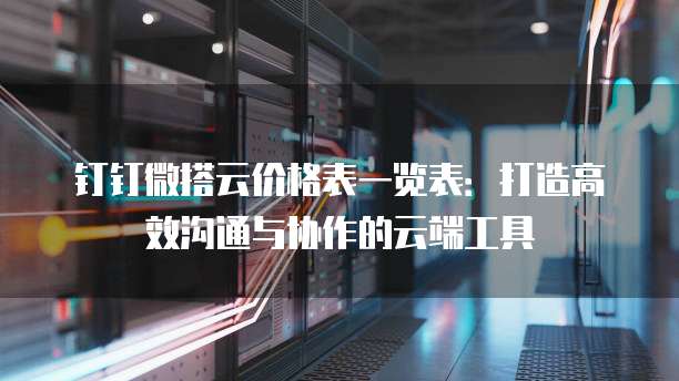 钉钉微搭云价格表一览表:打造高效沟通与协作的云端工具