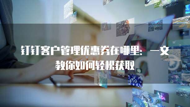 钉钉客户管理优惠券在哪里:一文教你如何轻松获取