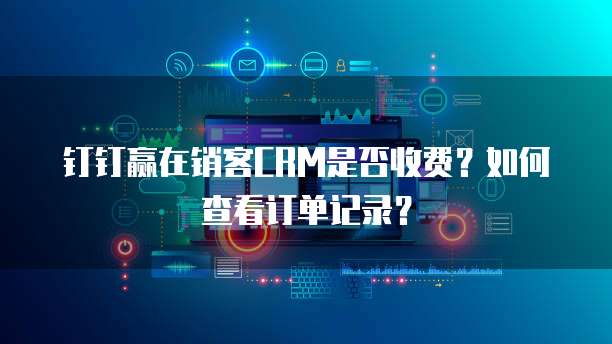 钉钉赢在销客CRM是否收费?如何查看订单记录?