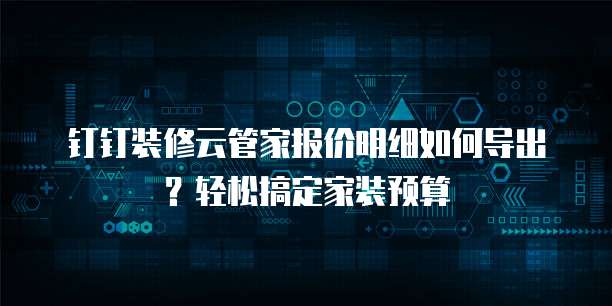 钉钉装修云管家报价明细如何导出?轻松搞定家装预算
