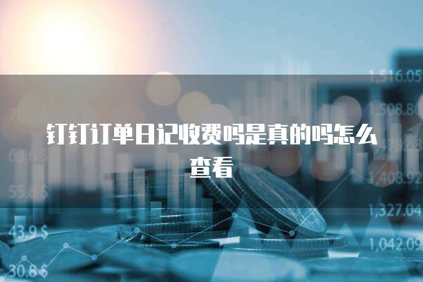 钉钉订单日记收费吗是真的吗怎么查看