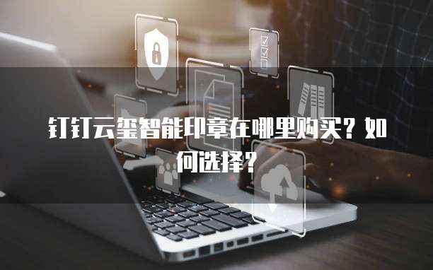 钉钉云玺智能印章在哪里购买?如何选择?