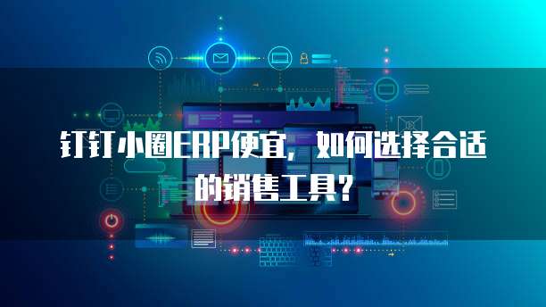 钉钉小圈ERP便宜,如何选择合适的销售工具?