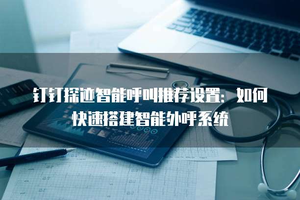钉钉探迹智能呼叫推荐设置:如何快速搭建智能外呼系统