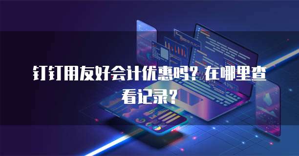 钉钉用友好会计优惠吗?在哪里查看记录?