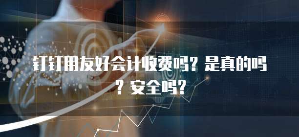 钉钉用友好会计收费吗?是真的吗?安全吗?