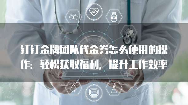 钉钉金牌团队代金券怎么使用的操作:轻松获取福利,提升工作效率