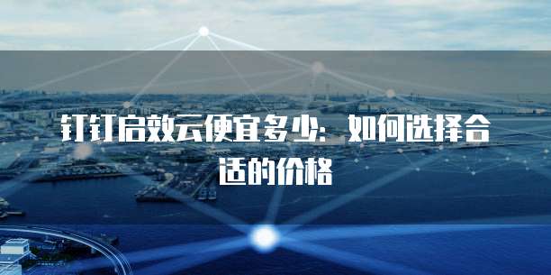 钉钉启效云便宜多少:如何选择合适的价格