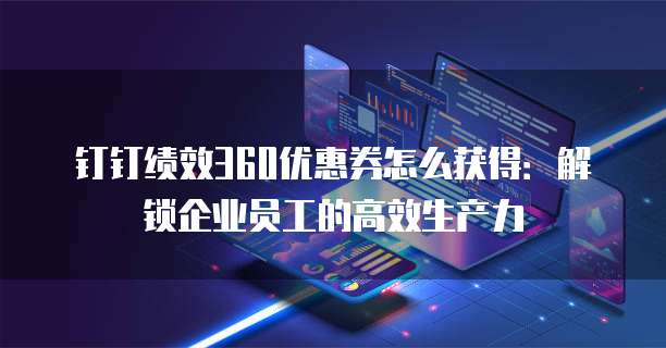 钉钉绩效360优惠券怎么获得:解锁企业员工的高效生产力