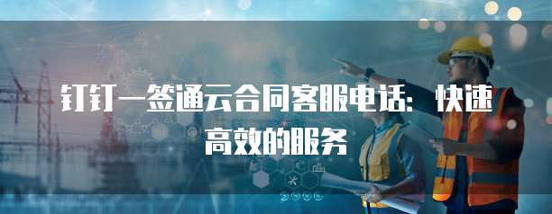钉钉一签通云合同客服电话:快速高效的服务