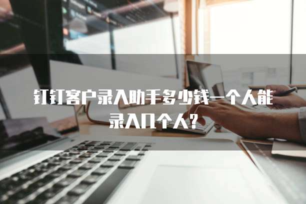 钉钉客户录入助手多少钱一个人能录入几个人?