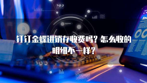 钉钉金蝶进销存收费吗?怎么收的明细不一样?