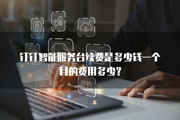 钉钉智能服务台续费是多少钱一个月的费用多少?