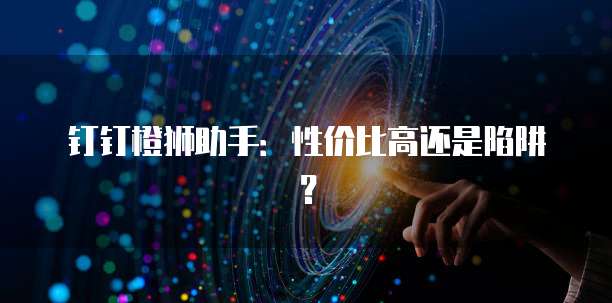钉钉橙狮助手:性价比高还是陷阱?