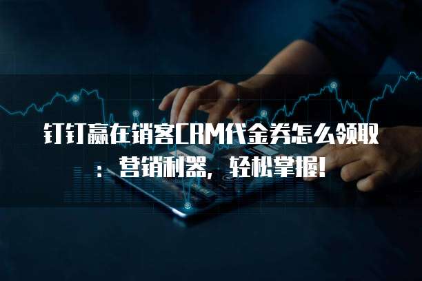 钉钉赢在销客CRM代金券怎么领取：营销利器，轻松掌握！