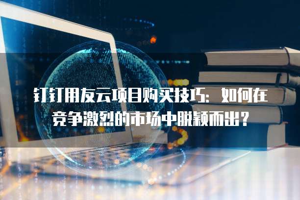 钉钉用友云项目购买技巧：如何在竞争激烈的市场中脱颖而出？