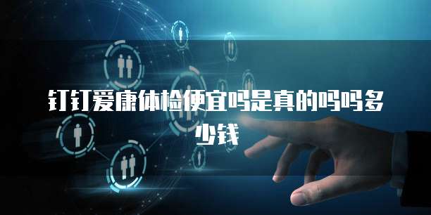 钉钉爱康体检便宜吗是真的吗吗多少钱