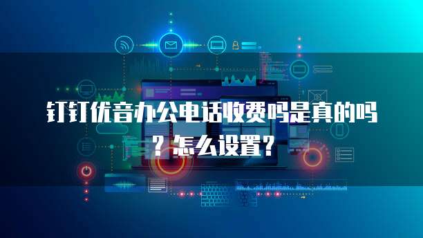 钉钉优音办公电话收费吗是真的吗?怎么设置?