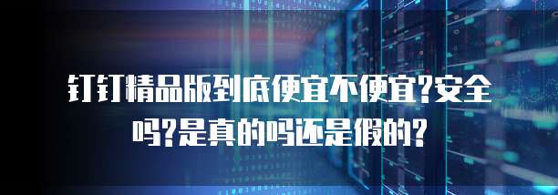 钉钉精品版到底便宜不便宜?安全吗?是真的吗还是假的?