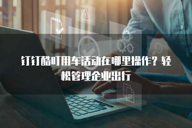 钉钉酷盯用车活动在哪里操作?轻松管理企业出行