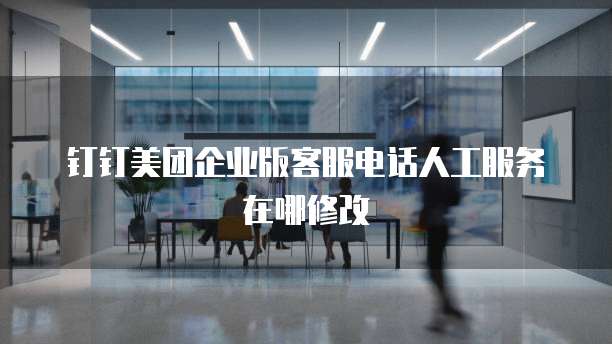 钉钉美团企业版客服电话人工服务在哪修改