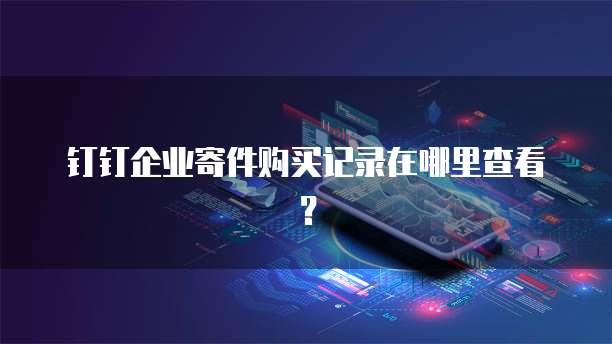 钉钉企业寄件购买记录在哪里查看?