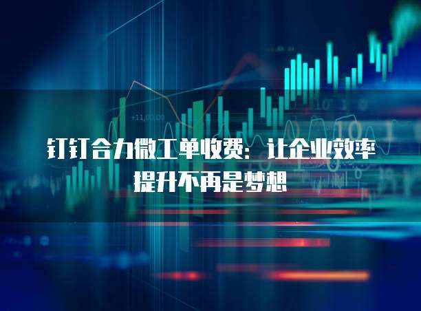 钉钉合力微工单收费:让企业效率提升不再是梦想