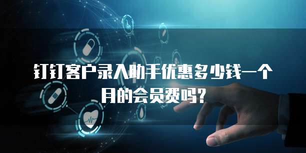 钉钉客户录入助手优惠多少钱一个月的会员费吗?