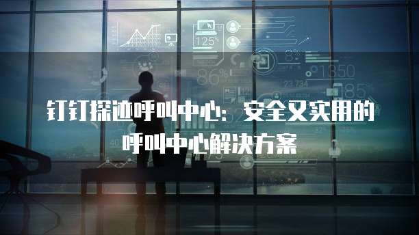 钉钉探迹呼叫中心:安全又实用的呼叫中心解决方案
