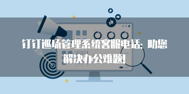 钉钉巡场管理系统客服电话: 助您解决办公难题!