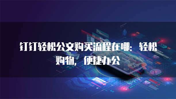钉钉轻松公文购买流程在哪:轻松购物,便捷办公