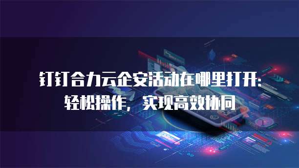 钉钉合力云企安活动在哪里打开:轻松操作,实现高效协同