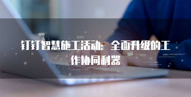 钉钉智慧施工活动:全面升级的工作协同利器