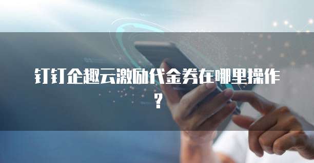 钉钉企趣云激励代金券在哪里操作?