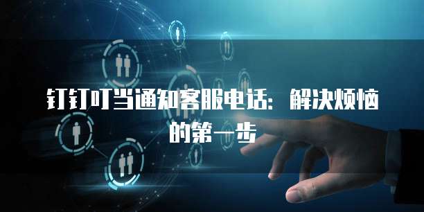 钉钉叮当通知客服电话:解决烦恼的第一步