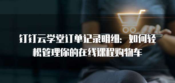 钉钉云学堂订单记录明细:如何轻松管理你的在线课程购物车