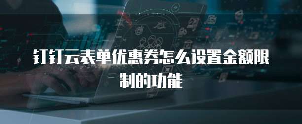 钉钉云表单优惠券怎么设置金额限制的功能