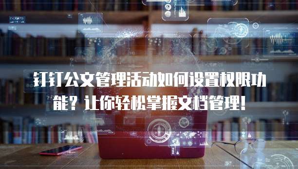 钉钉公文管理活动如何设置权限功能?让你轻松掌握文档管理!