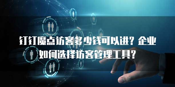 钉钉魔点访客多少钱可以进?企业如何选择访客管理工具?