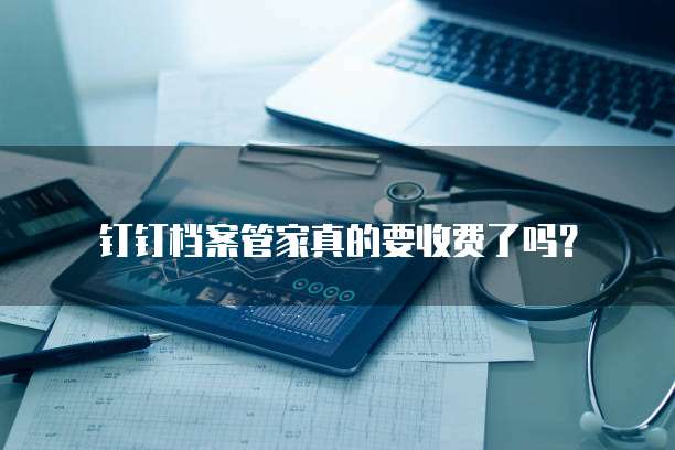 钉钉档案管家真的要收费了吗?
