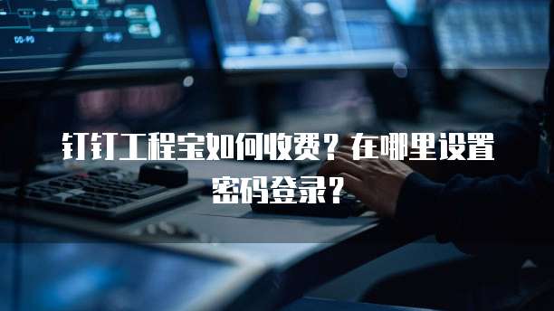 钉钉工程宝如何收费?在哪里设置密码登录?