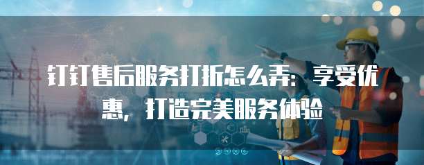 钉钉售后服务打折怎么弄：享受优惠，打造完美服务体验