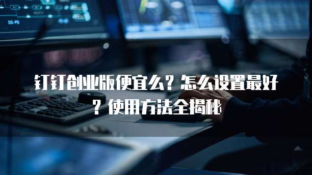 钉钉创业版便宜么？怎么设置最好？使用方法全揭秘