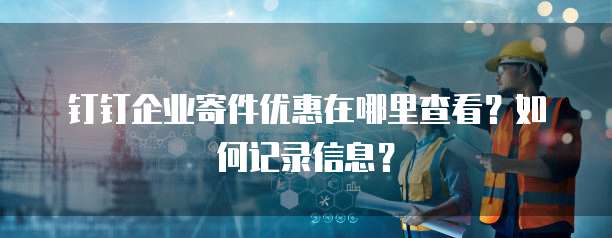 钉钉企业寄件优惠在哪里查看?如何记录信息?
